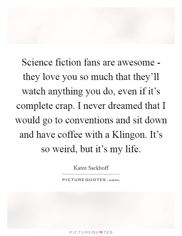 Science fiction fans are awesome - they love you so much that they'll watch anything you do, even if it's complete crap. I never dreamed that I would go to conventions and sit down and have coffee with a Klingon. It's so weird, but it's my life. Picture Quote #1