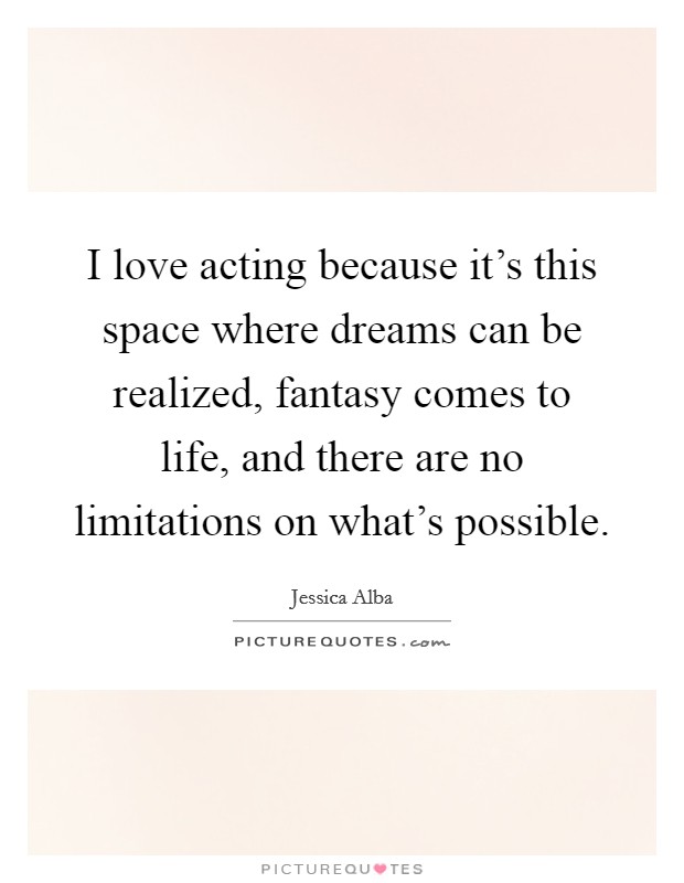 I love acting because it's this space where dreams can be realized, fantasy comes to life, and there are no limitations on what's possible. Picture Quote #1