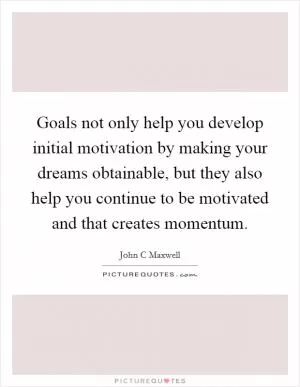 Goals not only help you develop initial motivation by making your dreams obtainable, but they also help you continue to be motivated and that creates momentum Picture Quote #1