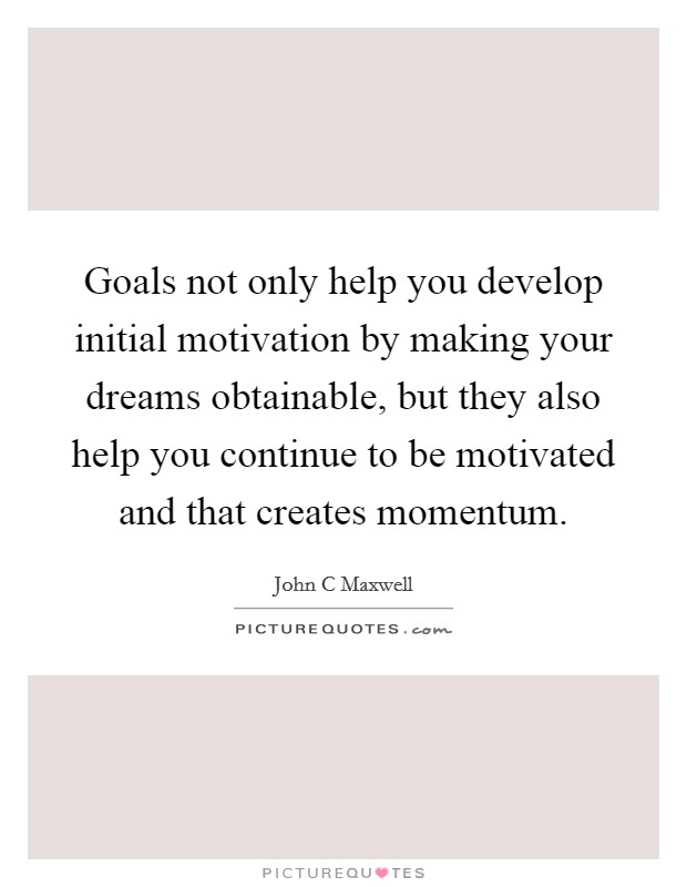 Goals not only help you develop initial motivation by making your dreams obtainable, but they also help you continue to be motivated and that creates momentum. Picture Quote #1