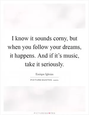 I know it sounds corny, but when you follow your dreams, it happens. And if it’s music, take it seriously Picture Quote #1