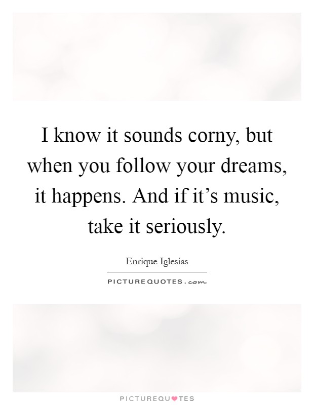 I know it sounds corny, but when you follow your dreams, it happens. And if it's music, take it seriously. Picture Quote #1