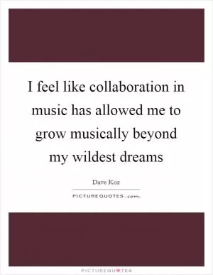 I feel like collaboration in music has allowed me to grow musically beyond my wildest dreams Picture Quote #1
