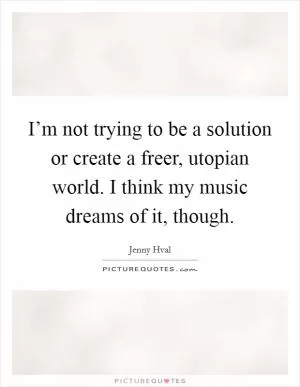I’m not trying to be a solution or create a freer, utopian world. I think my music dreams of it, though Picture Quote #1