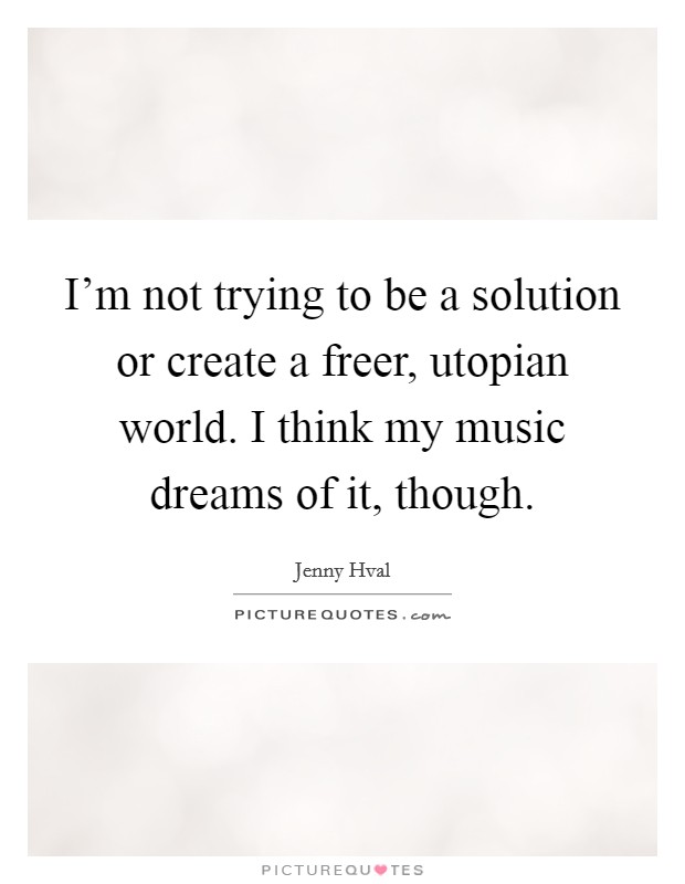 I'm not trying to be a solution or create a freer, utopian world. I think my music dreams of it, though. Picture Quote #1