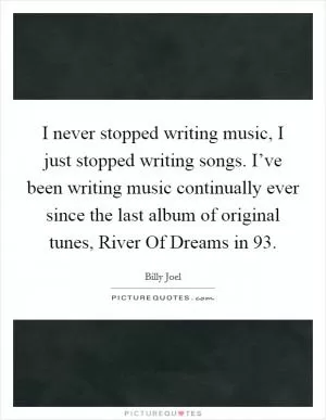 I never stopped writing music, I just stopped writing songs. I’ve been writing music continually ever since the last album of original tunes, River Of Dreams in  93 Picture Quote #1