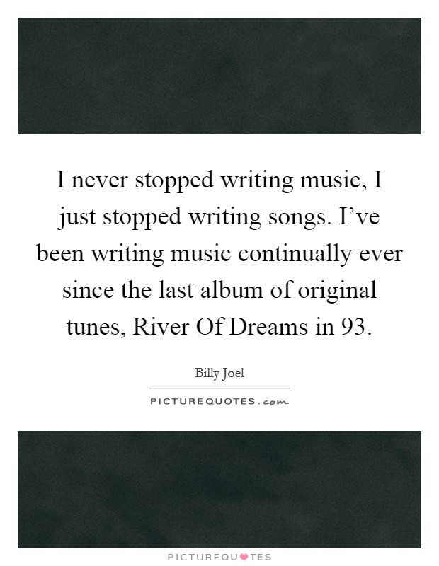 I never stopped writing music, I just stopped writing songs. I've been writing music continually ever since the last album of original tunes, River Of Dreams in  93. Picture Quote #1