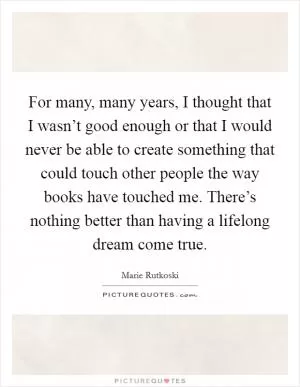 For many, many years, I thought that I wasn’t good enough or that I would never be able to create something that could touch other people the way books have touched me. There’s nothing better than having a lifelong dream come true Picture Quote #1