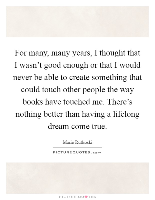 For many, many years, I thought that I wasn't good enough or that I would never be able to create something that could touch other people the way books have touched me. There's nothing better than having a lifelong dream come true. Picture Quote #1