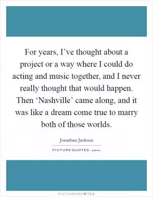 For years, I’ve thought about a project or a way where I could do acting and music together, and I never really thought that would happen. Then ‘Nashville’ came along, and it was like a dream come true to marry both of those worlds Picture Quote #1