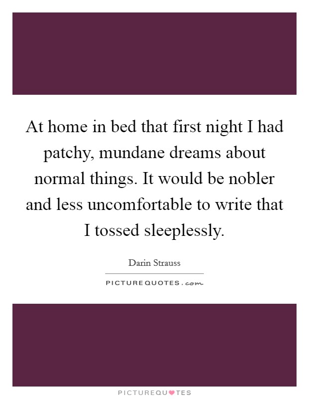 At home in bed that first night I had patchy, mundane dreams about normal things. It would be nobler and less uncomfortable to write that I tossed sleeplessly. Picture Quote #1