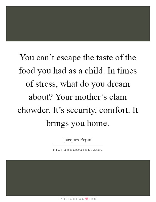 You can't escape the taste of the food you had as a child. In times of stress, what do you dream about? Your mother's clam chowder. It's security, comfort. It brings you home. Picture Quote #1