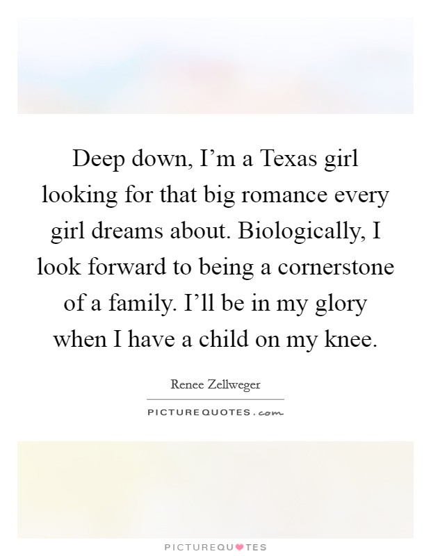Deep down, I'm a Texas girl looking for that big romance every girl dreams about. Biologically, I look forward to being a cornerstone of a family. I'll be in my glory when I have a child on my knee. Picture Quote #1