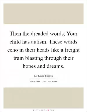 Then the dreaded words, Your child has autism. These words echo in their heads like a freight train blasting through their hopes and dreams Picture Quote #1