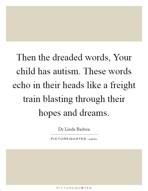 Then the dreaded words, Your child has autism. These words echo in their heads like a freight train blasting through their hopes and dreams. Picture Quote #1