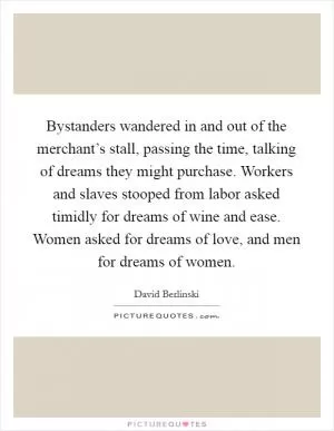 Bystanders wandered in and out of the merchant’s stall, passing the time, talking of dreams they might purchase. Workers and slaves stooped from labor asked timidly for dreams of wine and ease. Women asked for dreams of love, and men for dreams of women Picture Quote #1