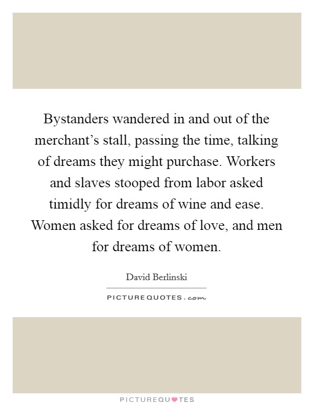 Bystanders wandered in and out of the merchant's stall, passing the time, talking of dreams they might purchase. Workers and slaves stooped from labor asked timidly for dreams of wine and ease. Women asked for dreams of love, and men for dreams of women. Picture Quote #1