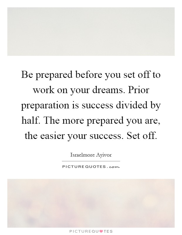Be prepared before you set off to work on your dreams. Prior preparation is success divided by half. The more prepared you are, the easier your success. Set off Picture Quote #1