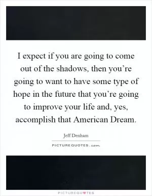 I expect if you are going to come out of the shadows, then you’re going to want to have some type of hope in the future that you’re going to improve your life and, yes, accomplish that American Dream Picture Quote #1