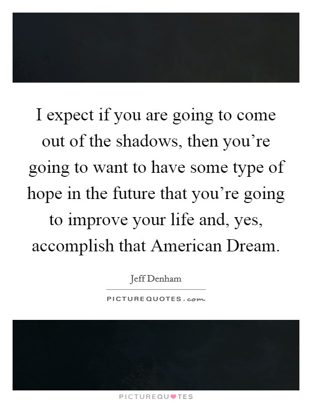I expect if you are going to come out of the shadows, then you're going to want to have some type of hope in the future that you're going to improve your life and, yes, accomplish that American Dream. Picture Quote #1