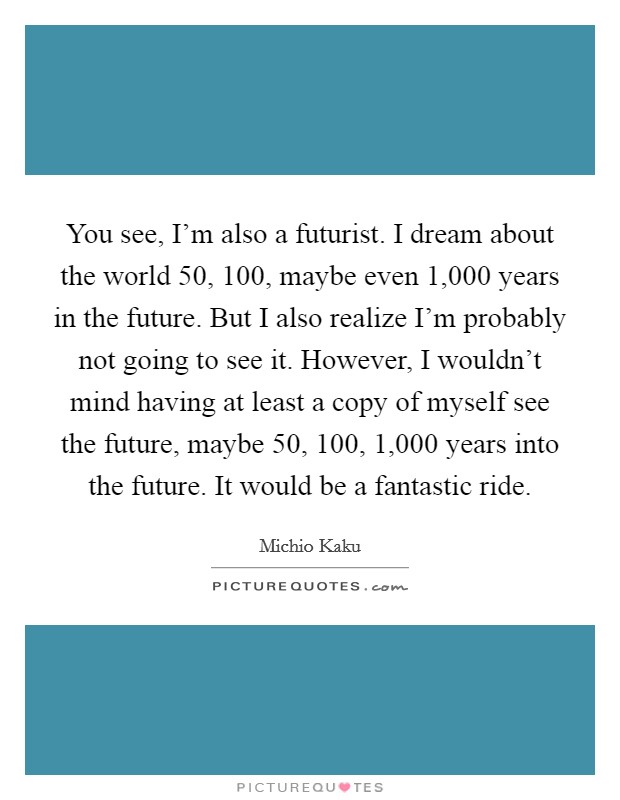 You see, I'm also a futurist. I dream about the world 50, 100, maybe even 1,000 years in the future. But I also realize I'm probably not going to see it. However, I wouldn't mind having at least a copy of myself see the future, maybe 50, 100, 1,000 years into the future. It would be a fantastic ride. Picture Quote #1