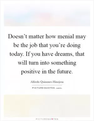 Doesn’t matter how menial may be the job that you’re doing today. If you have dreams, that will turn into something positive in the future Picture Quote #1