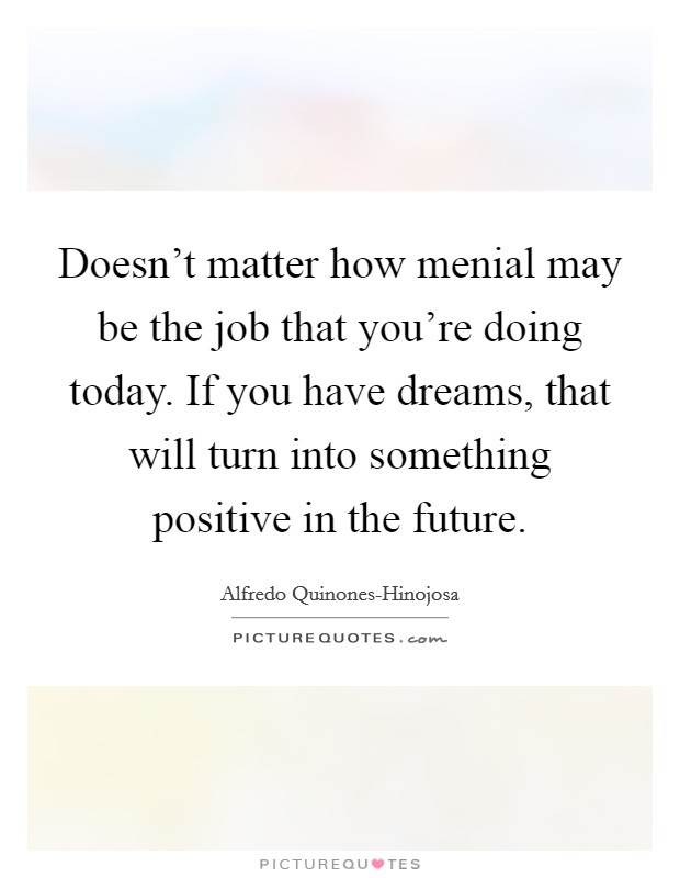 Doesn't matter how menial may be the job that you're doing today. If you have dreams, that will turn into something positive in the future. Picture Quote #1