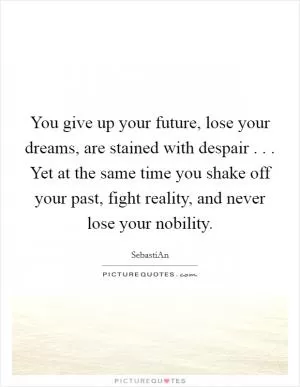 You give up your future, lose your dreams, are stained with despair . . . Yet at the same time you shake off your past, fight reality, and never lose your nobility Picture Quote #1