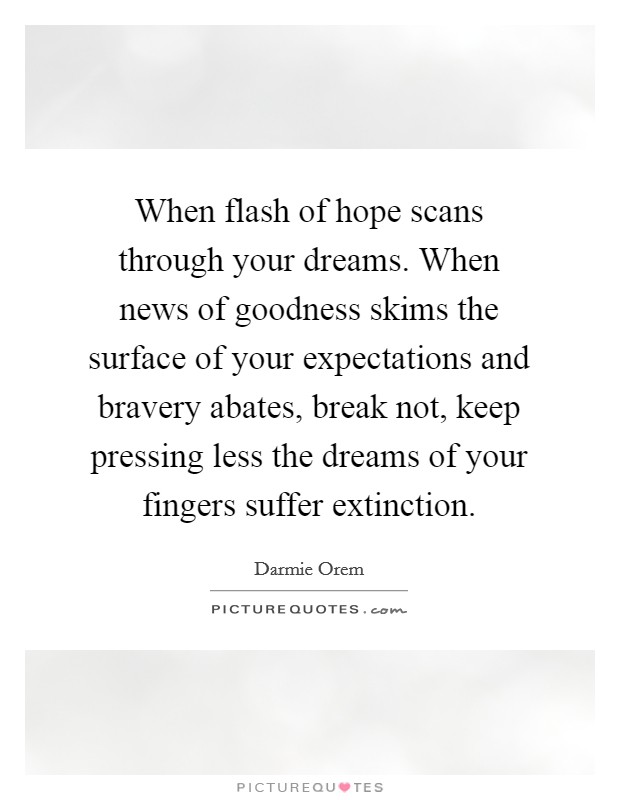 When flash of hope scans through your dreams. When news of goodness skims the surface of your expectations and bravery abates, break not, keep pressing less the dreams of your fingers suffer extinction. Picture Quote #1