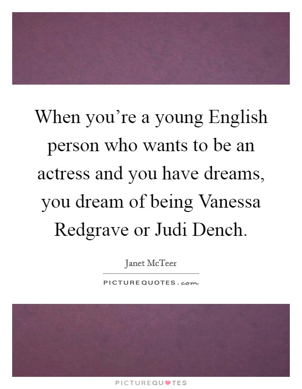 When you're a young English person who wants to be an actress and you have dreams, you dream of being Vanessa Redgrave or Judi Dench. Picture Quote #1