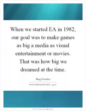 When we started EA in 1982, our goal was to make games as big a media as visual entertainment or movies. That was how big we dreamed at the time Picture Quote #1