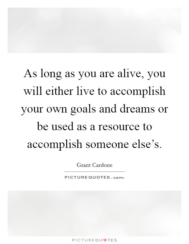 As long as you are alive, you will either live to accomplish your own goals and dreams or be used as a resource to accomplish someone else's. Picture Quote #1