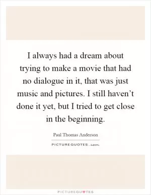 I always had a dream about trying to make a movie that had no dialogue in it, that was just music and pictures. I still haven’t done it yet, but I tried to get close in the beginning Picture Quote #1