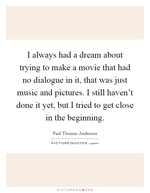 I always had a dream about trying to make a movie that had no dialogue in it, that was just music and pictures. I still haven't done it yet, but I tried to get close in the beginning. Picture Quote #1