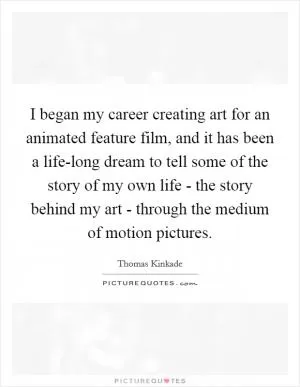 I began my career creating art for an animated feature film, and it has been a life-long dream to tell some of the story of my own life - the story behind my art - through the medium of motion pictures Picture Quote #1