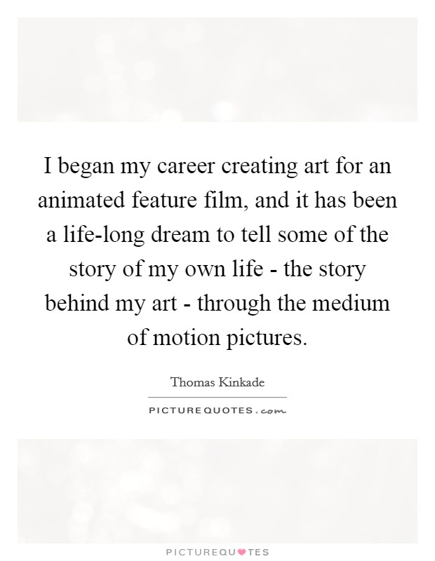 I began my career creating art for an animated feature film, and it has been a life-long dream to tell some of the story of my own life - the story behind my art - through the medium of motion pictures. Picture Quote #1