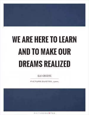 We are here to learn and to make our dreams realized Picture Quote #1