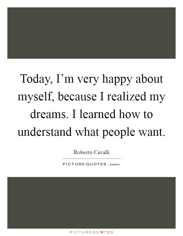 Today, I'm very happy about myself, because I realized my dreams. I learned how to understand what people want. Picture Quote #1