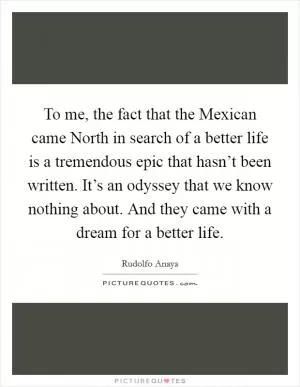 To me, the fact that the Mexican came North in search of a better life is a tremendous epic that hasn’t been written. It’s an odyssey that we know nothing about. And they came with a dream for a better life Picture Quote #1
