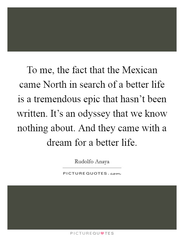 To me, the fact that the Mexican came North in search of a better life is a tremendous epic that hasn't been written. It's an odyssey that we know nothing about. And they came with a dream for a better life. Picture Quote #1