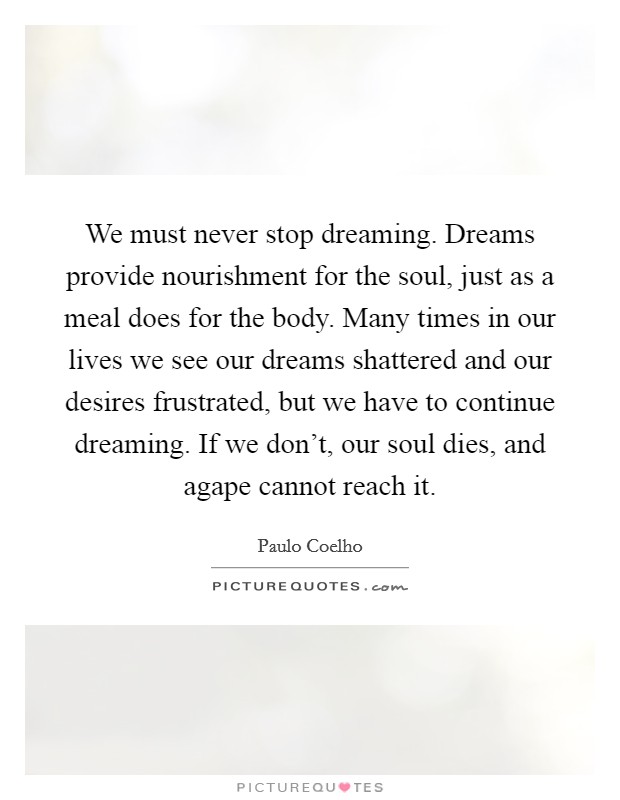 We must never stop dreaming. Dreams provide nourishment for the soul, just as a meal does for the body. Many times in our lives we see our dreams shattered and our desires frustrated, but we have to continue dreaming. If we don't, our soul dies, and agape cannot reach it. Picture Quote #1