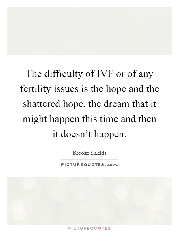 The difficulty of IVF or of any fertility issues is the hope and the shattered hope, the dream that it might happen this time and then it doesn't happen. Picture Quote #1