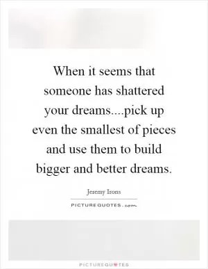 When it seems that someone has shattered your dreams....pick up even the smallest of pieces and use them to build bigger and better dreams Picture Quote #1
