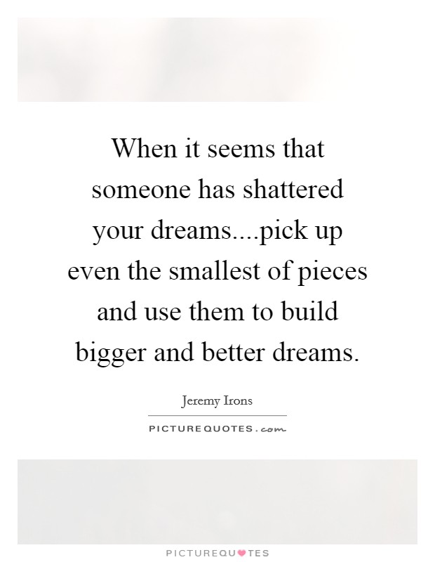 When it seems that someone has shattered your dreams....pick up even the smallest of pieces and use them to build bigger and better dreams. Picture Quote #1