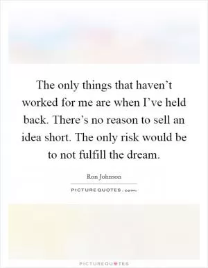 The only things that haven’t worked for me are when I’ve held back. There’s no reason to sell an idea short. The only risk would be to not fulfill the dream Picture Quote #1