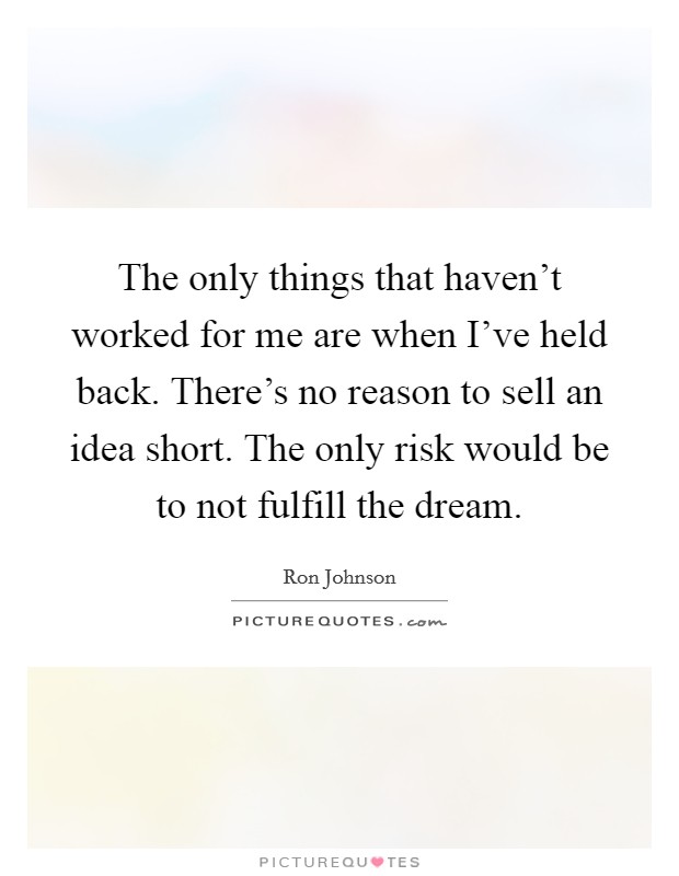 The only things that haven't worked for me are when I've held back. There's no reason to sell an idea short. The only risk would be to not fulfill the dream. Picture Quote #1