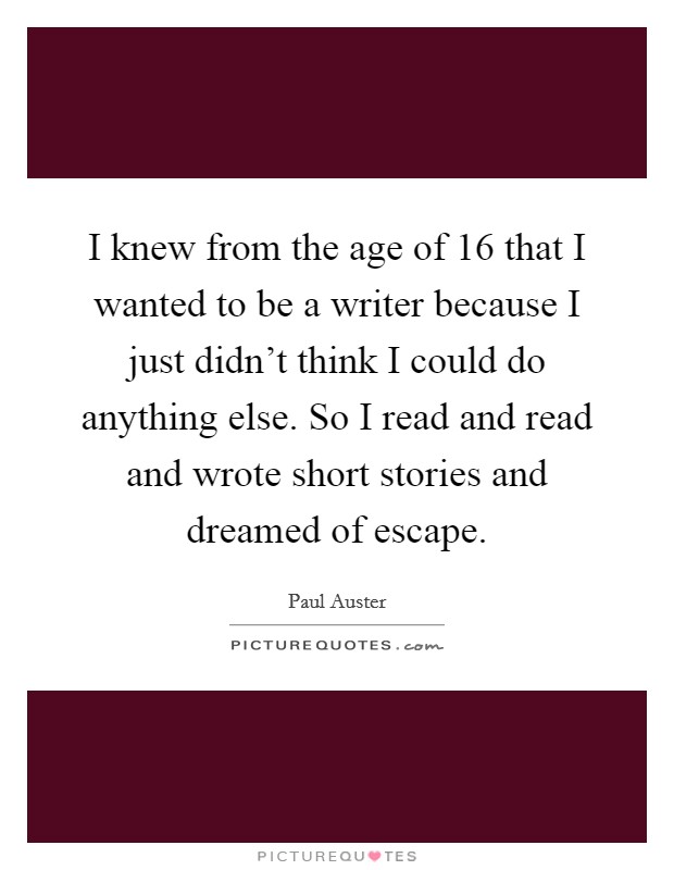 I knew from the age of 16 that I wanted to be a writer because I just didn't think I could do anything else. So I read and read and wrote short stories and dreamed of escape. Picture Quote #1