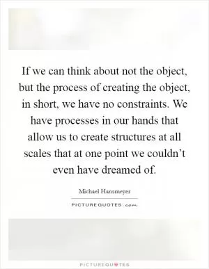 If we can think about not the object, but the process of creating the object, in short, we have no constraints. We have processes in our hands that allow us to create structures at all scales that at one point we couldn’t even have dreamed of Picture Quote #1