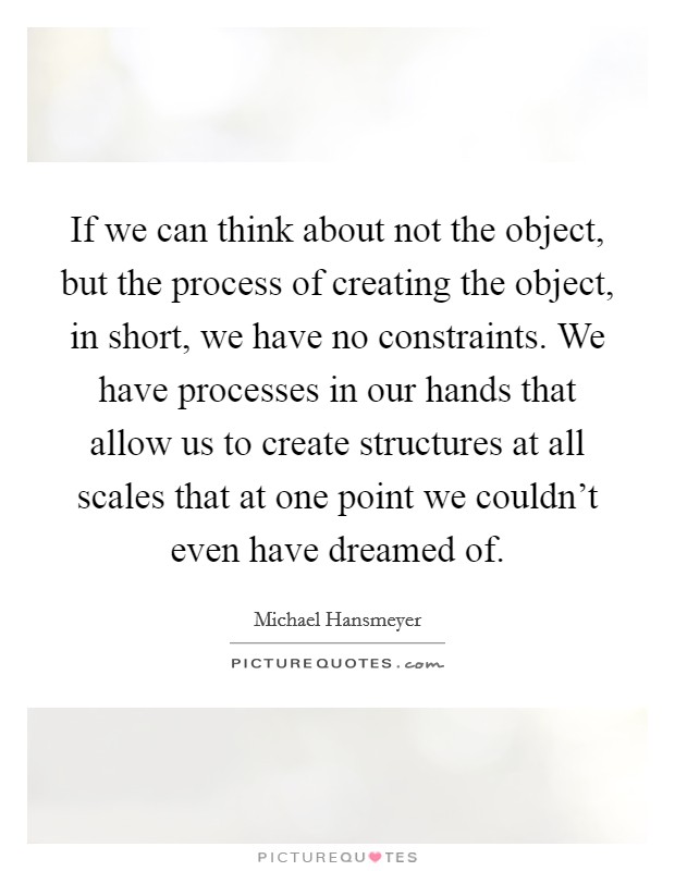 If we can think about not the object, but the process of creating the object, in short, we have no constraints. We have processes in our hands that allow us to create structures at all scales that at one point we couldn't even have dreamed of. Picture Quote #1