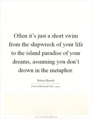 Often it’s just a short swim from the shipwreck of your life to the island paradise of your dreams, assuming you don’t drown in the metaphor Picture Quote #1